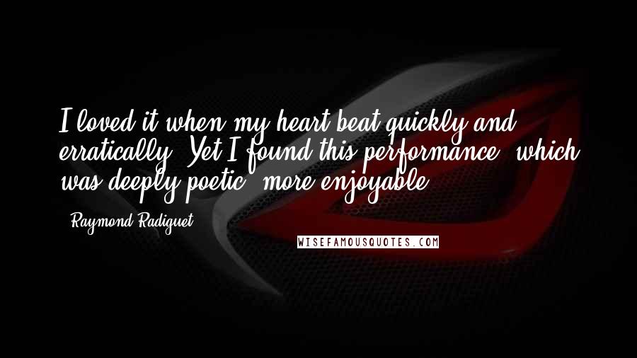 Raymond Radiguet Quotes: I loved it when my heart beat quickly and erratically. Yet I found this performance, which was deeply poetic, more enjoyable.