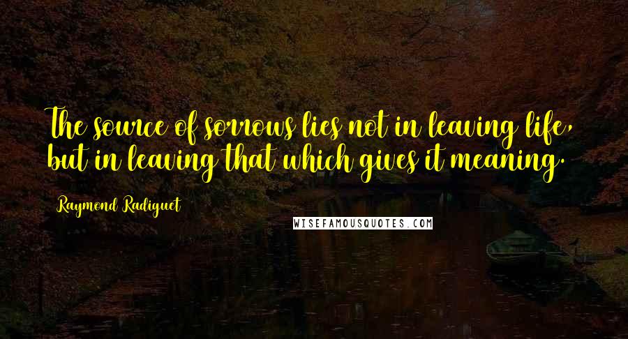 Raymond Radiguet Quotes: The source of sorrows lies not in leaving life, but in leaving that which gives it meaning.