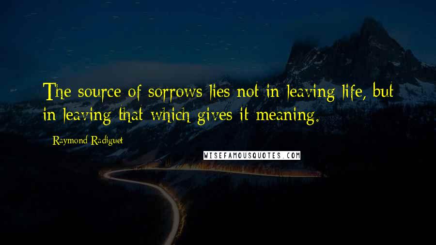 Raymond Radiguet Quotes: The source of sorrows lies not in leaving life, but in leaving that which gives it meaning.