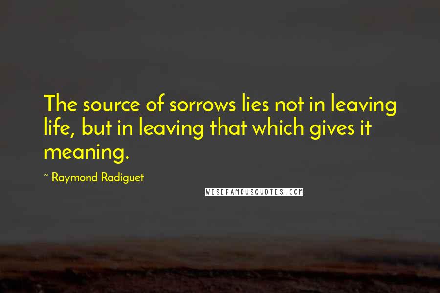 Raymond Radiguet Quotes: The source of sorrows lies not in leaving life, but in leaving that which gives it meaning.