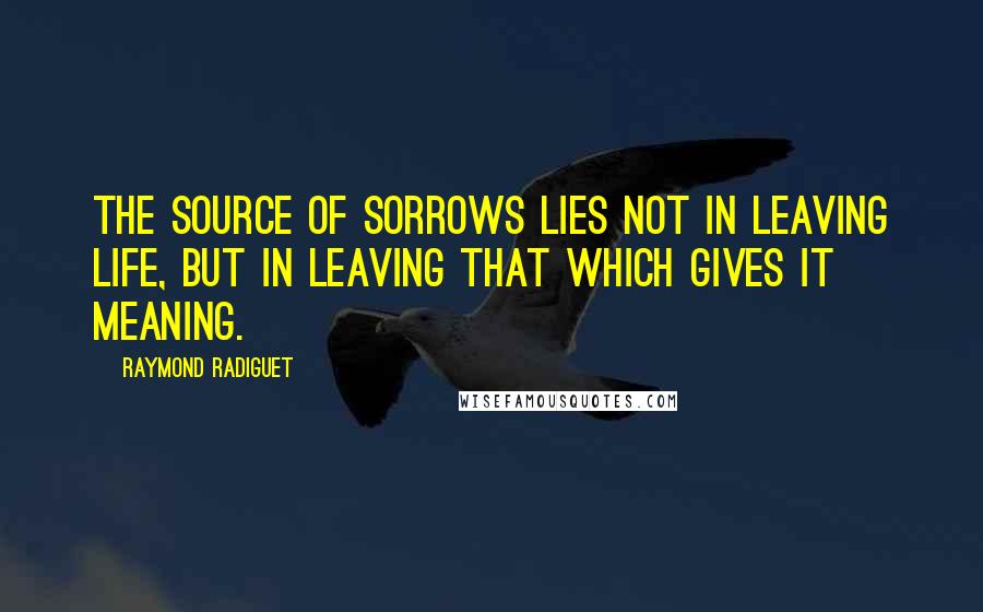 Raymond Radiguet Quotes: The source of sorrows lies not in leaving life, but in leaving that which gives it meaning.