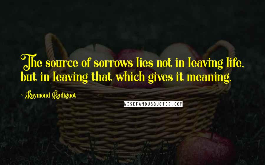 Raymond Radiguet Quotes: The source of sorrows lies not in leaving life, but in leaving that which gives it meaning.