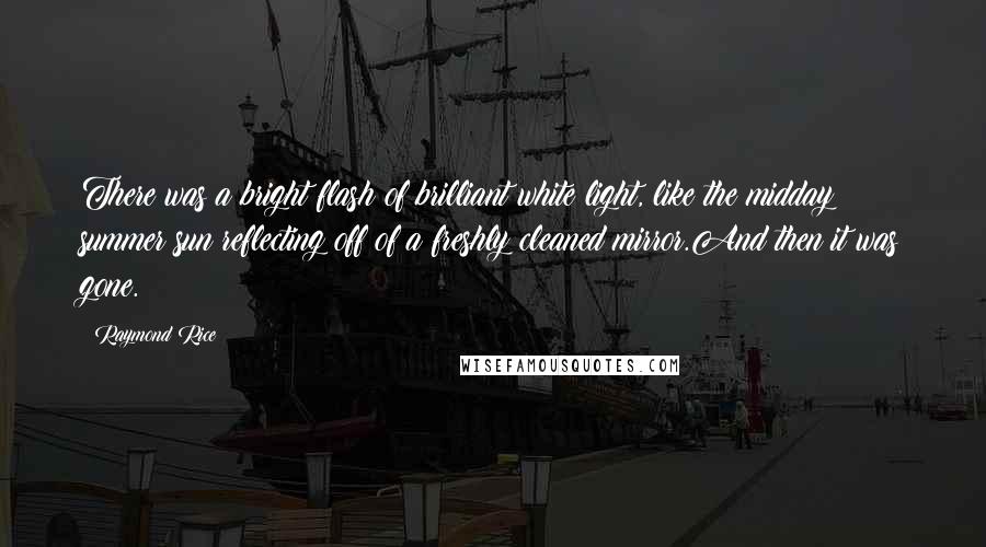 Raymond Rice Quotes: There was a bright flash of brilliant white light, like the midday summer sun reflecting off of a freshly cleaned mirror.And then it was gone.