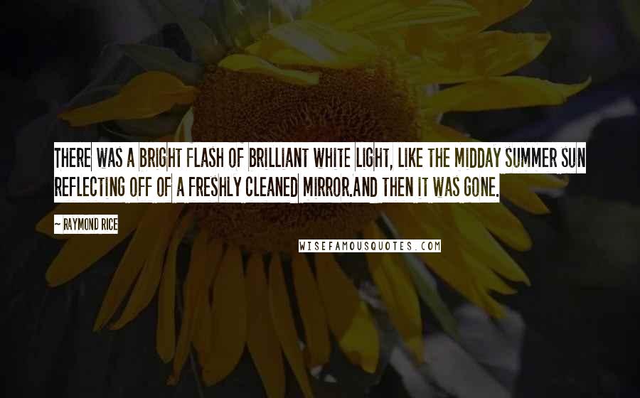 Raymond Rice Quotes: There was a bright flash of brilliant white light, like the midday summer sun reflecting off of a freshly cleaned mirror.And then it was gone.