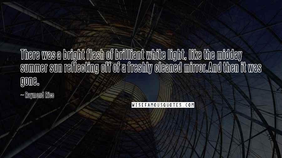 Raymond Rice Quotes: There was a bright flash of brilliant white light, like the midday summer sun reflecting off of a freshly cleaned mirror.And then it was gone.