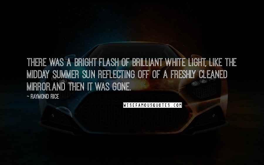 Raymond Rice Quotes: There was a bright flash of brilliant white light, like the midday summer sun reflecting off of a freshly cleaned mirror.And then it was gone.