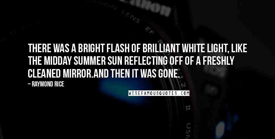 Raymond Rice Quotes: There was a bright flash of brilliant white light, like the midday summer sun reflecting off of a freshly cleaned mirror.And then it was gone.