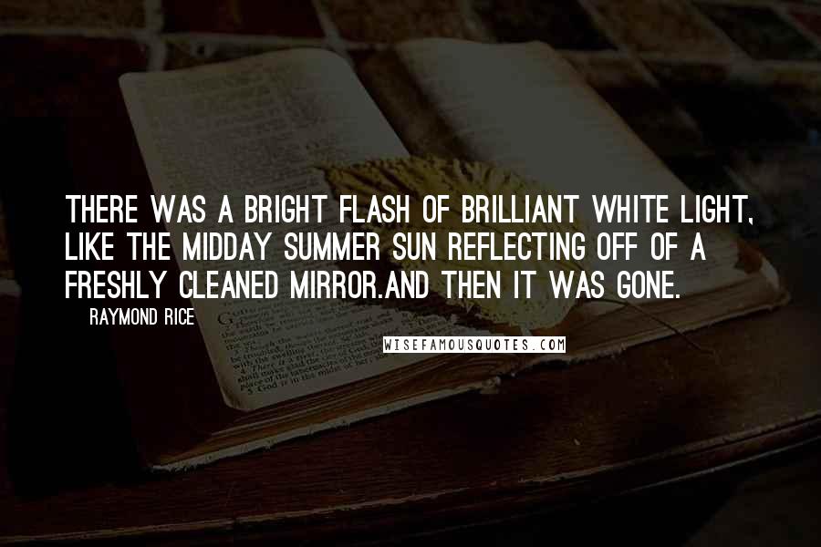 Raymond Rice Quotes: There was a bright flash of brilliant white light, like the midday summer sun reflecting off of a freshly cleaned mirror.And then it was gone.