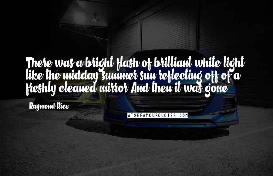 Raymond Rice Quotes: There was a bright flash of brilliant white light, like the midday summer sun reflecting off of a freshly cleaned mirror.And then it was gone.