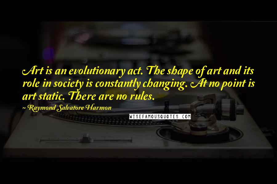 Raymond Salvatore Harmon Quotes: Art is an evolutionary act. The shape of art and its role in society is constantly changing. At no point is art static. There are no rules.