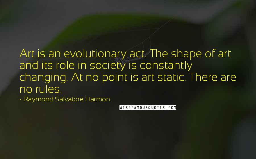 Raymond Salvatore Harmon Quotes: Art is an evolutionary act. The shape of art and its role in society is constantly changing. At no point is art static. There are no rules.