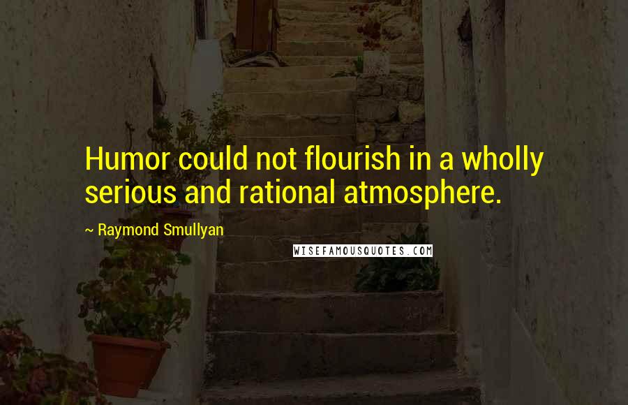 Raymond Smullyan Quotes: Humor could not flourish in a wholly serious and rational atmosphere.