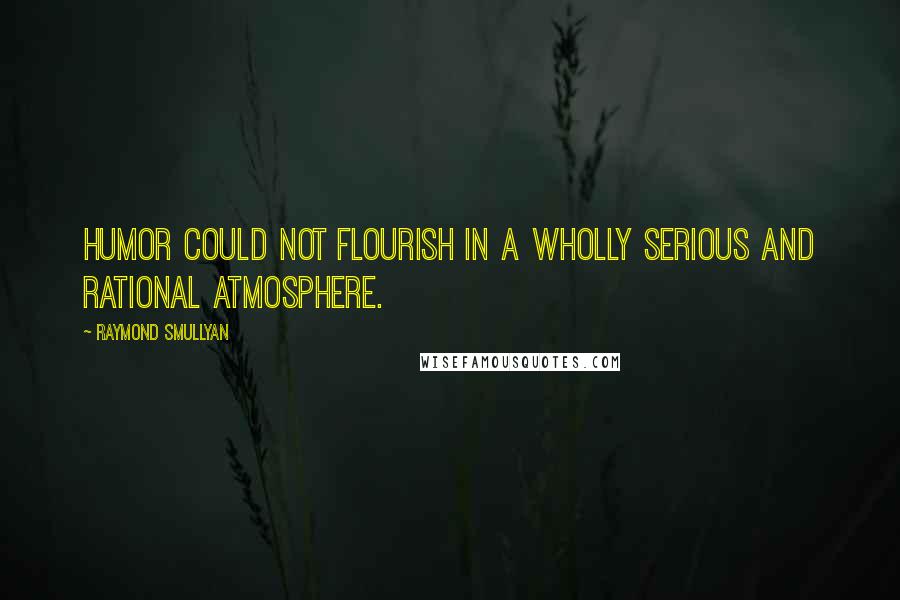 Raymond Smullyan Quotes: Humor could not flourish in a wholly serious and rational atmosphere.