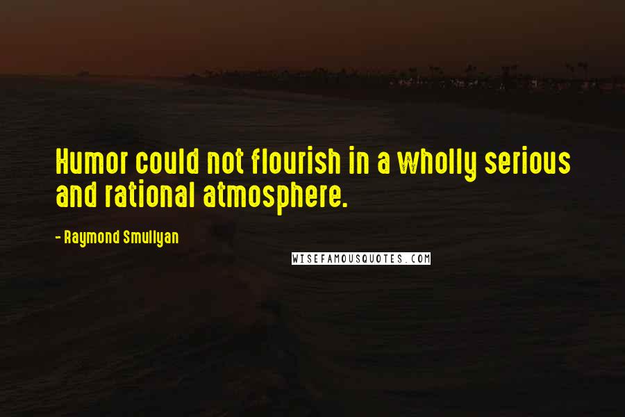 Raymond Smullyan Quotes: Humor could not flourish in a wholly serious and rational atmosphere.