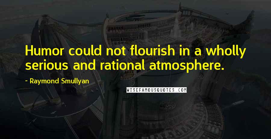 Raymond Smullyan Quotes: Humor could not flourish in a wholly serious and rational atmosphere.