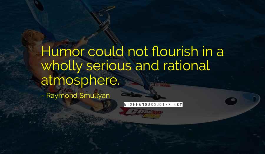 Raymond Smullyan Quotes: Humor could not flourish in a wholly serious and rational atmosphere.