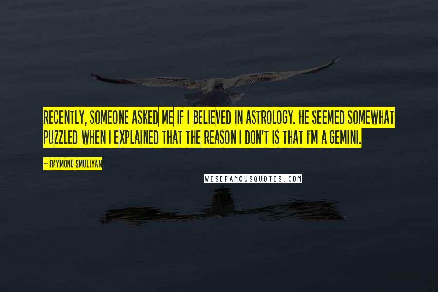 Raymond Smullyan Quotes: Recently, someone asked me if I believed in astrology. He seemed somewhat puzzled when I explained that the reason I don't is that I'm a Gemini.