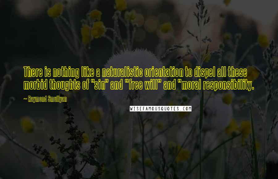 Raymond Smullyan Quotes: There is nothing like a naturalistic orientation to dispel all these morbid thoughts of "sin" and "free will" and "moral responsibility.