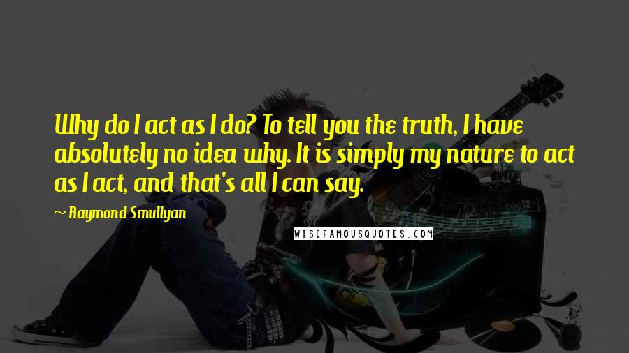 Raymond Smullyan Quotes: Why do I act as I do? To tell you the truth, I have absolutely no idea why. It is simply my nature to act as I act, and that's all I can say.
