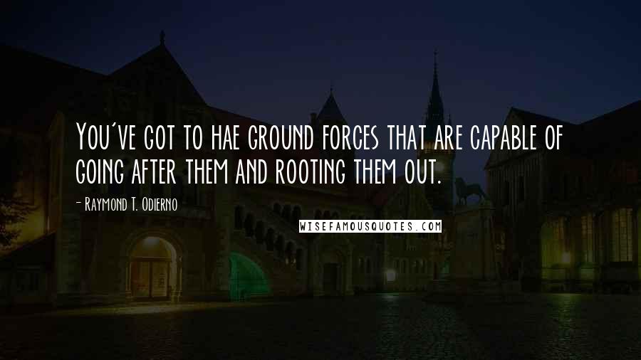 Raymond T. Odierno Quotes: You've got to hae ground forces that are capable of going after them and rooting them out.