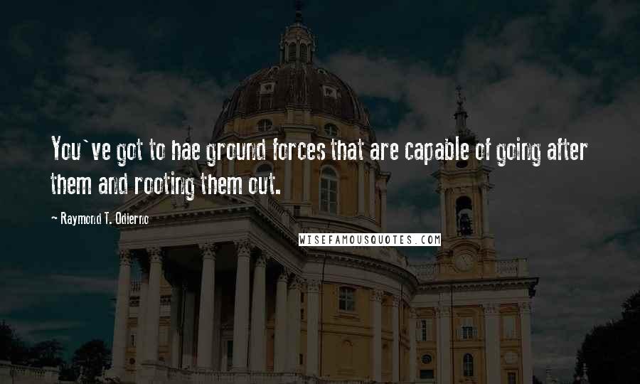 Raymond T. Odierno Quotes: You've got to hae ground forces that are capable of going after them and rooting them out.