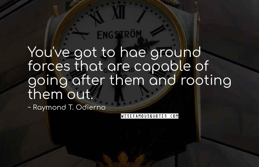 Raymond T. Odierno Quotes: You've got to hae ground forces that are capable of going after them and rooting them out.