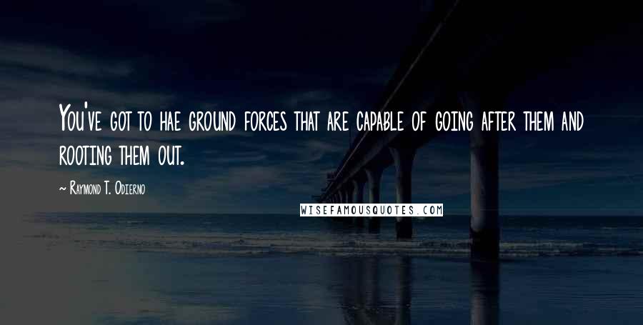 Raymond T. Odierno Quotes: You've got to hae ground forces that are capable of going after them and rooting them out.