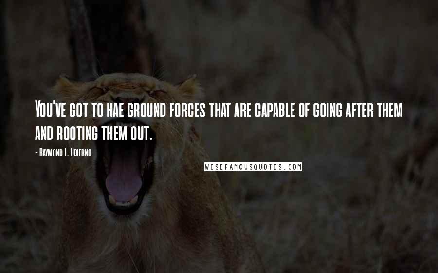 Raymond T. Odierno Quotes: You've got to hae ground forces that are capable of going after them and rooting them out.
