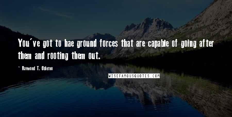 Raymond T. Odierno Quotes: You've got to hae ground forces that are capable of going after them and rooting them out.