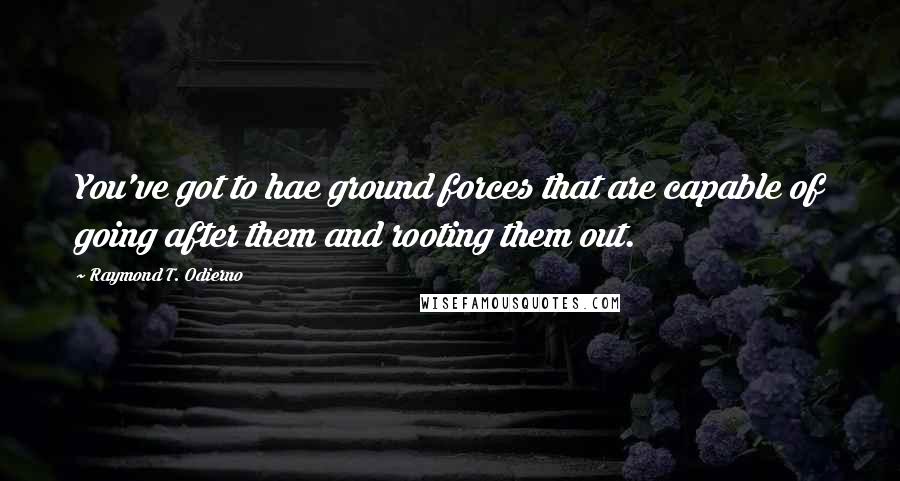 Raymond T. Odierno Quotes: You've got to hae ground forces that are capable of going after them and rooting them out.