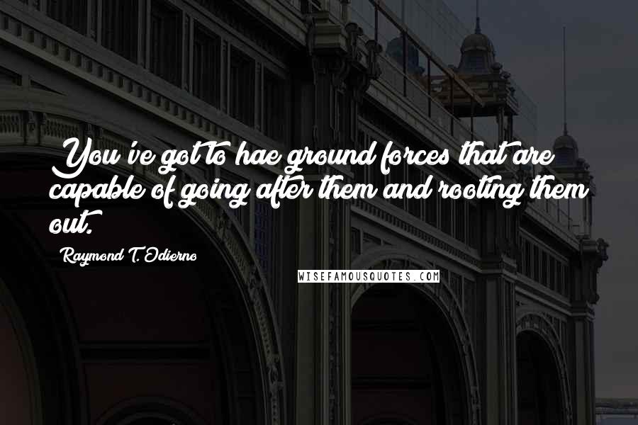 Raymond T. Odierno Quotes: You've got to hae ground forces that are capable of going after them and rooting them out.