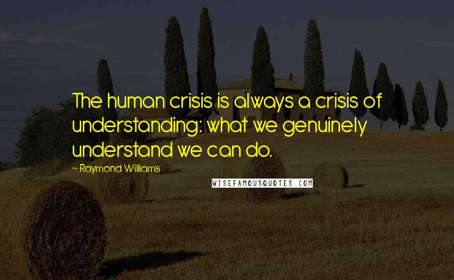 Raymond Williams Quotes: The human crisis is always a crisis of understanding: what we genuinely understand we can do.