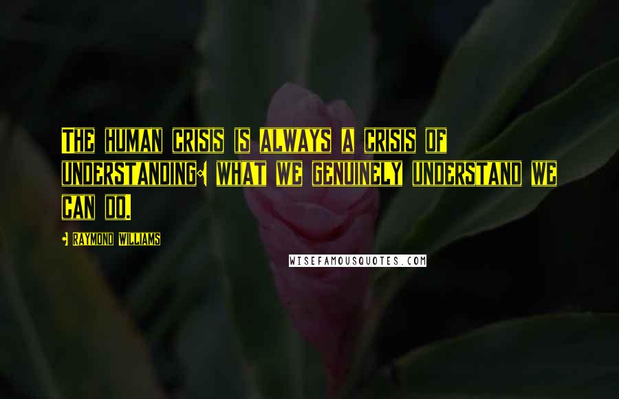 Raymond Williams Quotes: The human crisis is always a crisis of understanding: what we genuinely understand we can do.