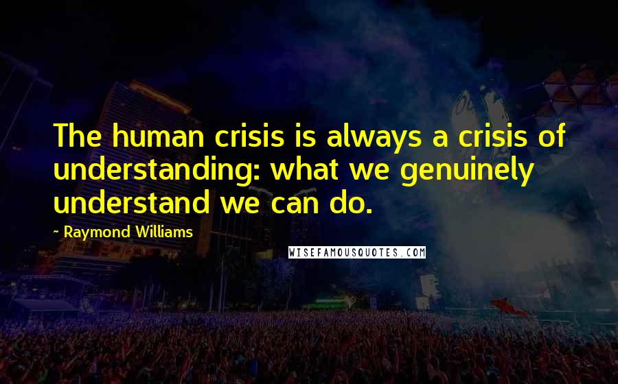 Raymond Williams Quotes: The human crisis is always a crisis of understanding: what we genuinely understand we can do.