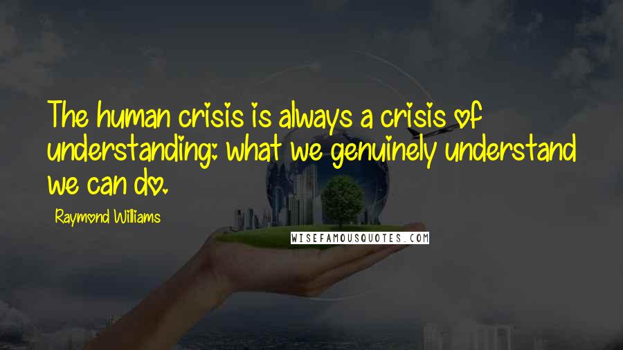 Raymond Williams Quotes: The human crisis is always a crisis of understanding: what we genuinely understand we can do.