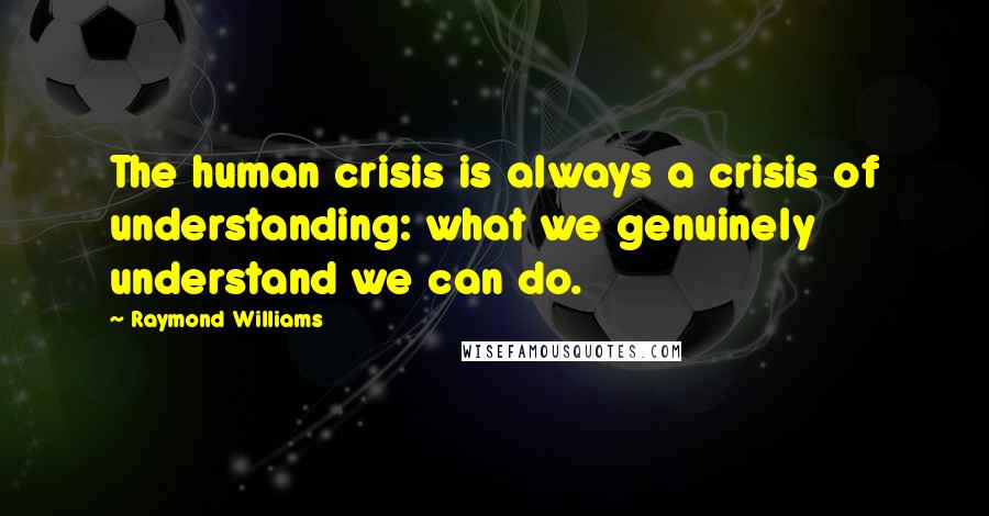 Raymond Williams Quotes: The human crisis is always a crisis of understanding: what we genuinely understand we can do.
