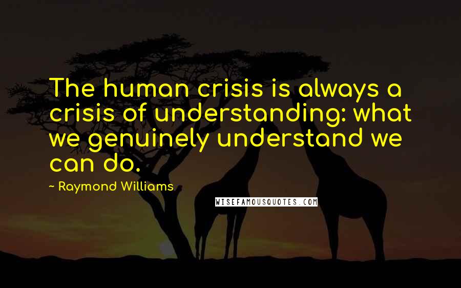 Raymond Williams Quotes: The human crisis is always a crisis of understanding: what we genuinely understand we can do.