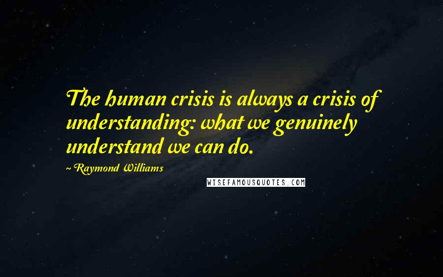 Raymond Williams Quotes: The human crisis is always a crisis of understanding: what we genuinely understand we can do.