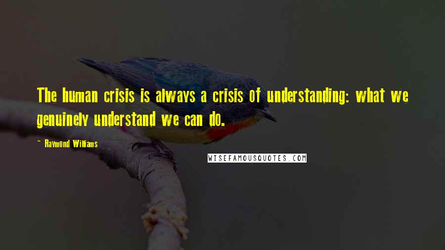 Raymond Williams Quotes: The human crisis is always a crisis of understanding: what we genuinely understand we can do.