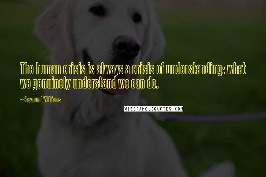 Raymond Williams Quotes: The human crisis is always a crisis of understanding: what we genuinely understand we can do.