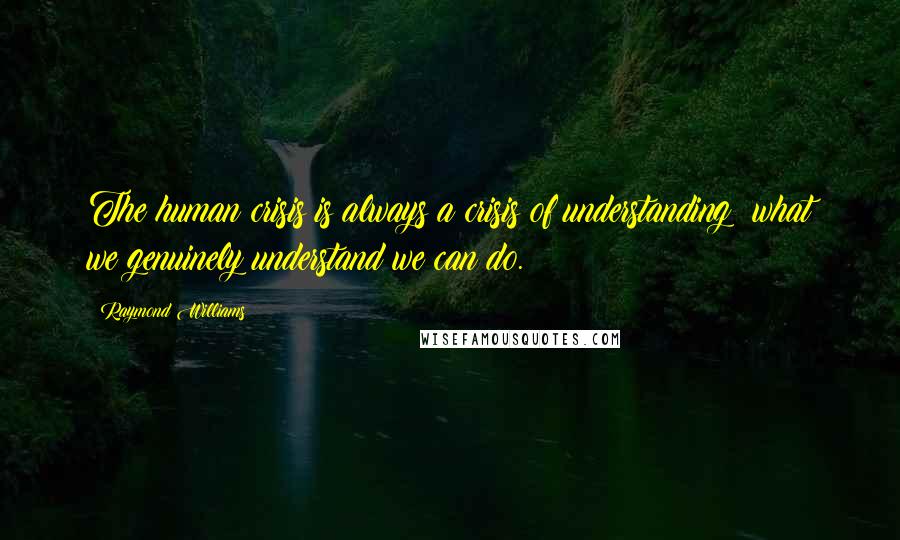 Raymond Williams Quotes: The human crisis is always a crisis of understanding: what we genuinely understand we can do.