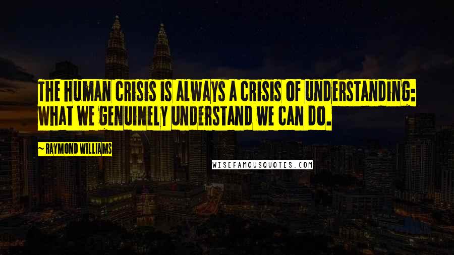 Raymond Williams Quotes: The human crisis is always a crisis of understanding: what we genuinely understand we can do.