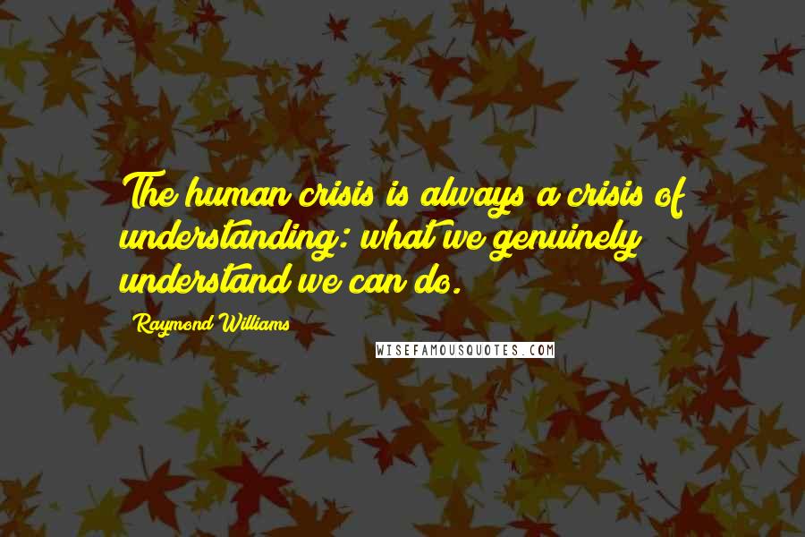 Raymond Williams Quotes: The human crisis is always a crisis of understanding: what we genuinely understand we can do.