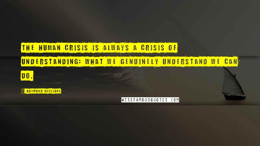 Raymond Williams Quotes: The human crisis is always a crisis of understanding: what we genuinely understand we can do.