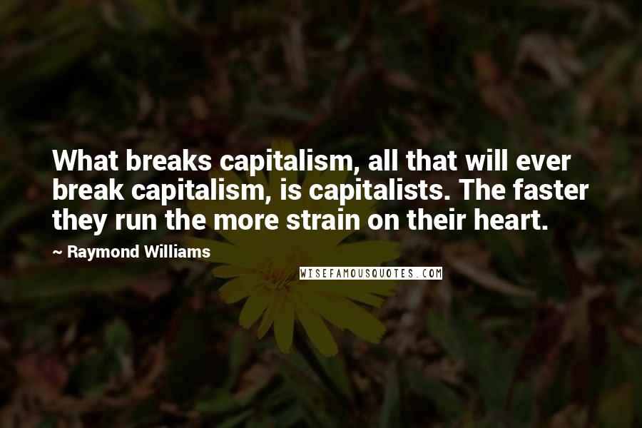 Raymond Williams Quotes: What breaks capitalism, all that will ever break capitalism, is capitalists. The faster they run the more strain on their heart.