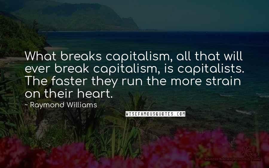 Raymond Williams Quotes: What breaks capitalism, all that will ever break capitalism, is capitalists. The faster they run the more strain on their heart.