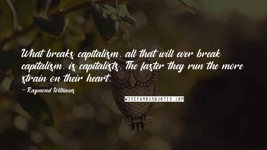 Raymond Williams Quotes: What breaks capitalism, all that will ever break capitalism, is capitalists. The faster they run the more strain on their heart.