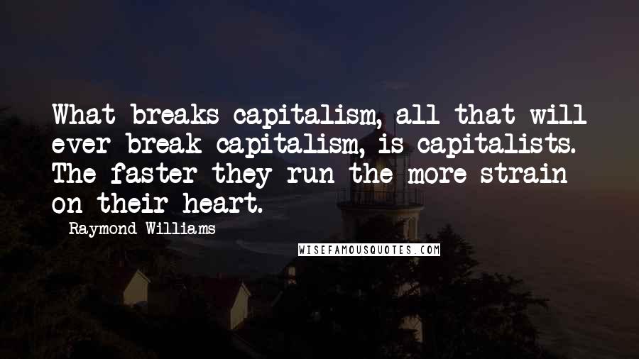 Raymond Williams Quotes: What breaks capitalism, all that will ever break capitalism, is capitalists. The faster they run the more strain on their heart.