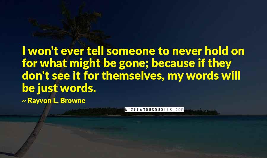 Rayvon L. Browne Quotes: I won't ever tell someone to never hold on for what might be gone; because if they don't see it for themselves, my words will be just words.