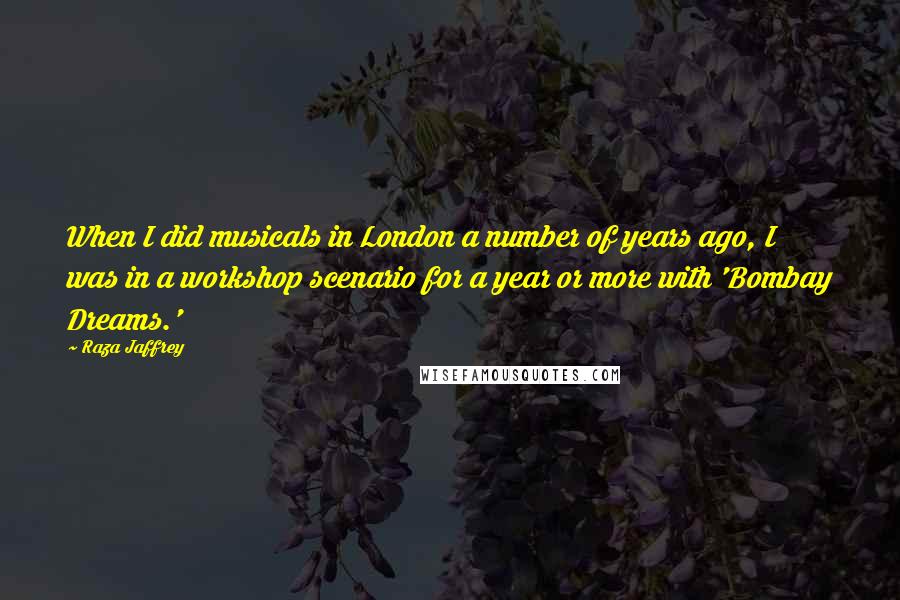 Raza Jaffrey Quotes: When I did musicals in London a number of years ago, I was in a workshop scenario for a year or more with 'Bombay Dreams.'